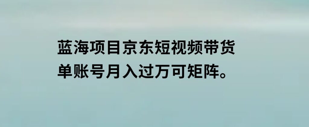 蓝海项目京东短视频带货：单账号月入过万，可矩阵。-巨丰资源网