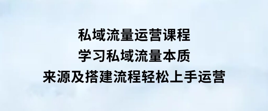 私域流量运营课程：学习私域流量本质，来源及搭建流程，轻松上手运营-巨丰资源网