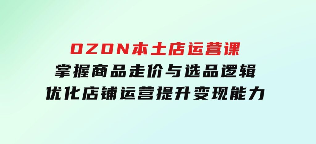 OZON本土店运营课，掌握商品走价与选品逻辑，优化店铺运营，提升变现能力-巨丰资源网