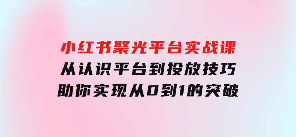 小红书聚光平台实战课，从认识平台到投放技巧，助你实现从0到1的突破-巨丰资源网