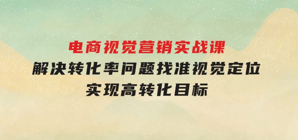 电商视觉营销实战课，解决转化率问题，找准视觉定位，实现高转化目标-巨丰资源网