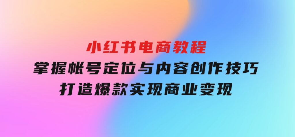 小红书电商教程，掌握帐号定位与内容创作技巧，打造爆款，实现商业变现-巨丰资源网