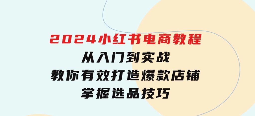 2024小红书电商教程，从入门到实战，教你有效打造爆款店铺，掌握选品技巧-巨丰资源网