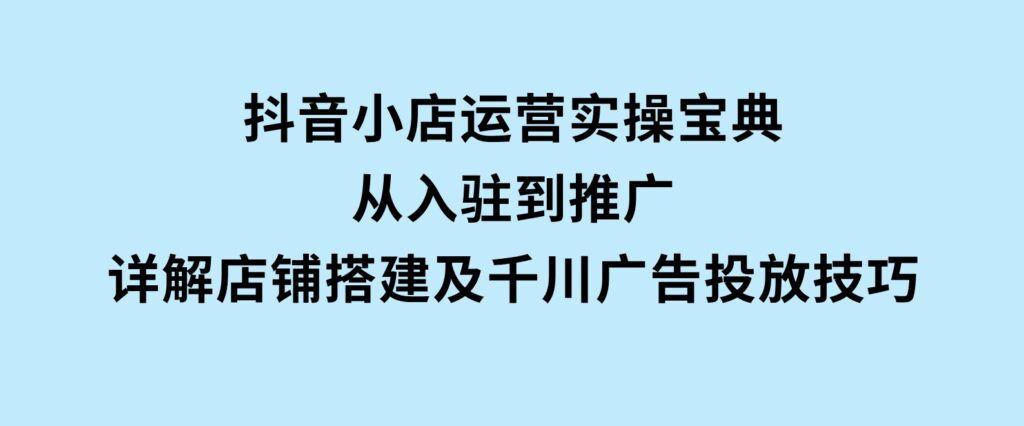 抖音小店运营实操宝典，从入驻到推广，详解店铺搭建及千川广告投放技巧-巨丰资源网