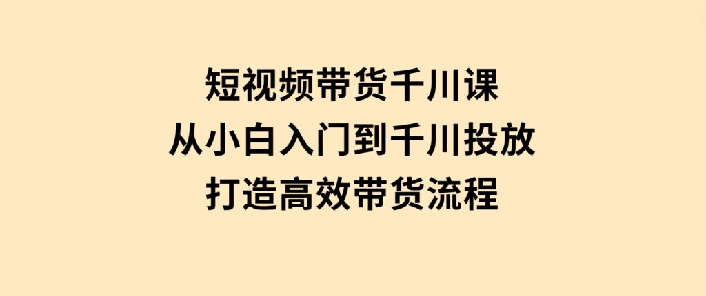 短视频带货千川课，从小白入门到千川投放，打造高效带货流程-巨丰资源网