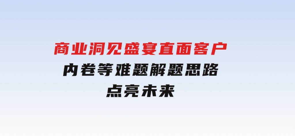 商业洞见盛宴，直面客户、内卷等难题，解题思路点亮未来-巨丰资源网