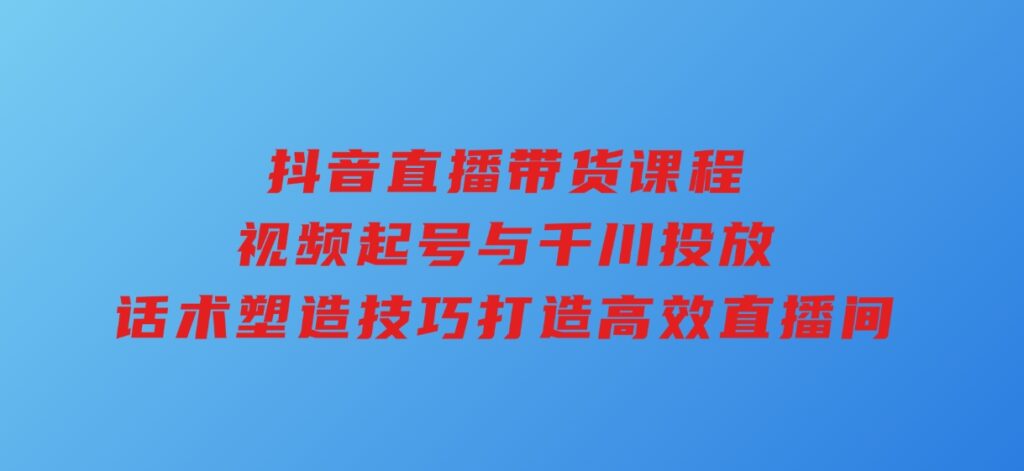 抖音直播带货课程，视频起号与千川投放，话术塑造技巧，打造高效直播间-巨丰资源网