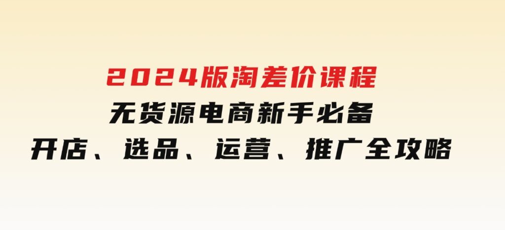 2024版淘差价课程，无货源电商新手必备，开店、选品、运营、推广全攻略-巨丰资源网