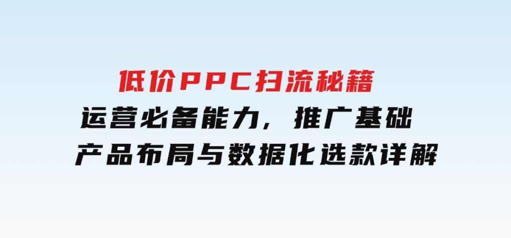 低价PPC扫流秘籍：运营必备能力,推广基础,产品布局与数据化选款详解-巨丰资源网