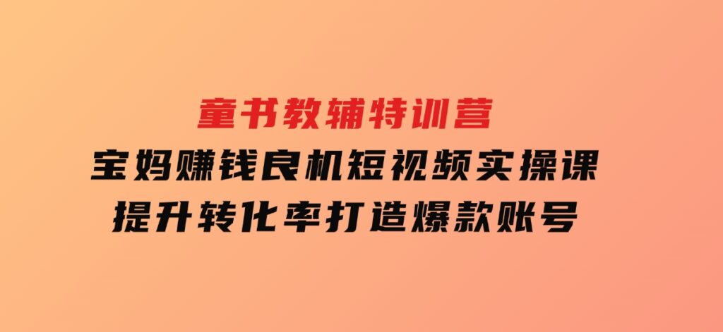 童书教辅特训营，宝妈赚钱良机，短视频实操课，提升转化率，打造爆款账号-巨丰资源网