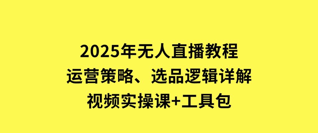 2025年无人直播教程，运营策略、选品逻辑详解，视频实操课+工具包-巨丰资源网