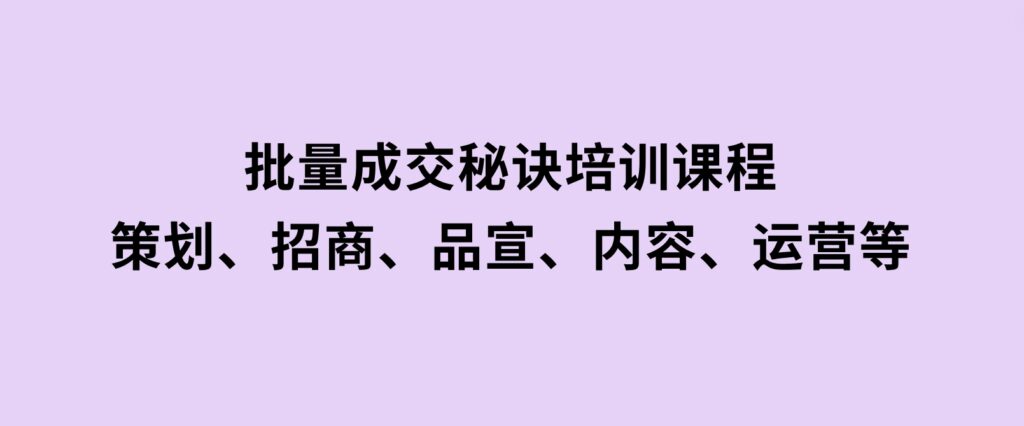 批量成交秘诀培训课程，策划、招商、品宣、内容、运营等-巨丰资源网