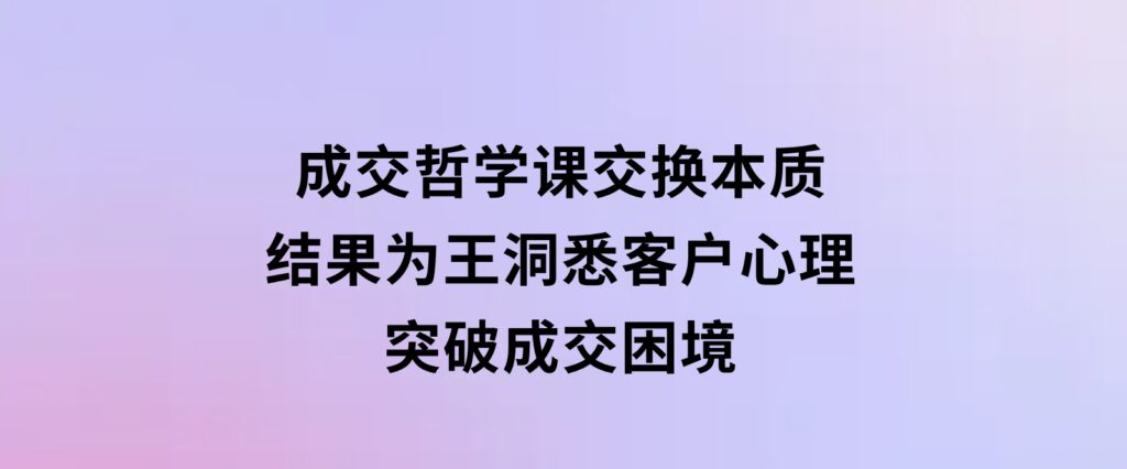 成交哲学课，交换本质、结果为王，洞悉客户心理，突破成交困境-巨丰资源网