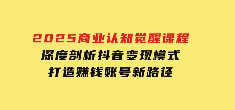 2025商业认知觉醒课程：深度剖析抖音变现模式，打造赚钱账号新路径-巨丰资源网