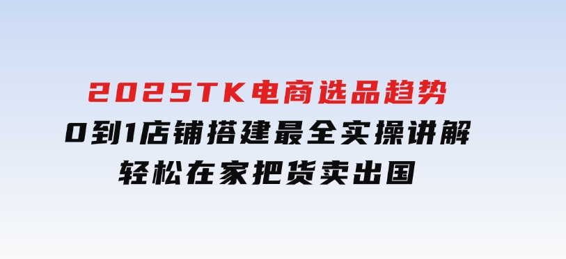 2025TK电商选品趋势0到1店铺搭建最全实操讲解，轻松在家把货卖出国-巨丰资源网