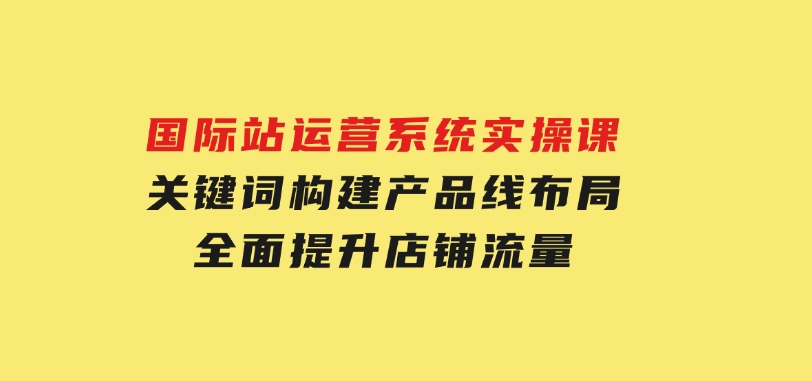 国际站运营系统实操课：关键词构建，产品线布局，全面提升店铺流量-巨丰资源网