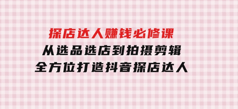 探店达人赚钱必修课，从选品选店到拍摄剪辑，全方位打造抖音探店达人-巨丰资源网