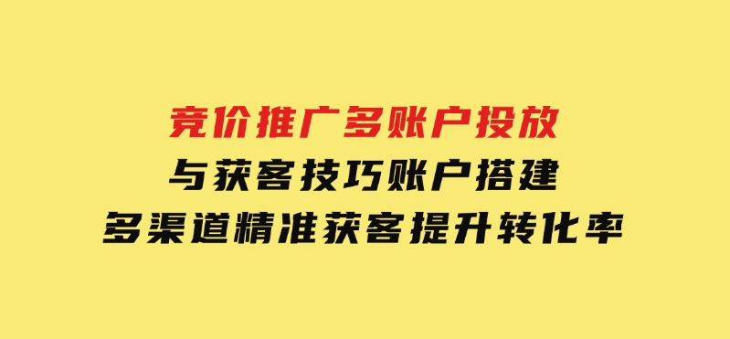 竞价推广多账户投放与获客技巧，账户搭建，多渠道精准获客，提升转化率-巨丰资源网