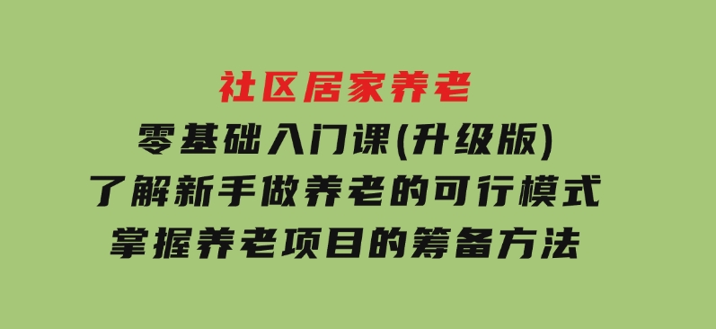 社区居家养老零基础入门课(升级版)了解新手做养老的可行模式，掌握养老项目的筹备方法-巨丰资源网