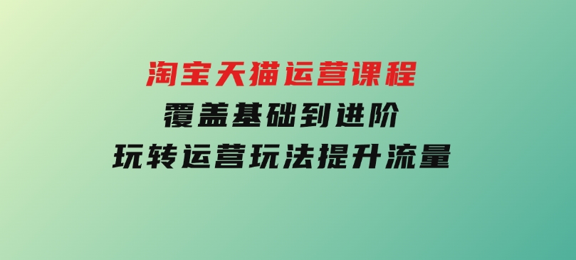 淘宝天猫运营课程，覆盖基础到进阶，玩转运营玩法，提升流量-巨丰资源网