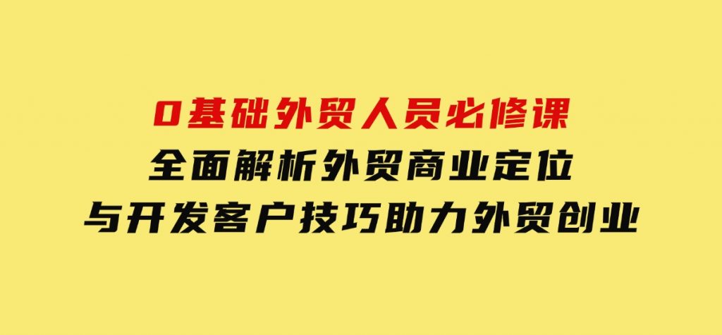 0基础外贸人员必修课：全面解析外贸商业定位与开发客户技巧，助力外贸创业-巨丰资源网